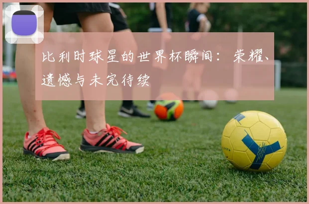 比利时球星的世界杯瞬间：荣耀、遗憾与未完待续