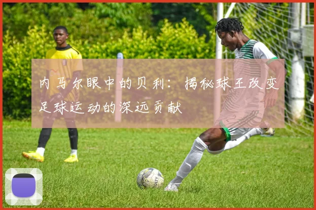 内马尔眼中的贝利:揭秘球王改变足球运动的深远贡献