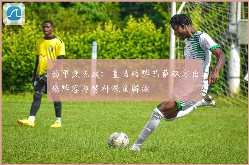 西甲焦点战:皇马对阵巴萨双方出场阵容与替补深度解读