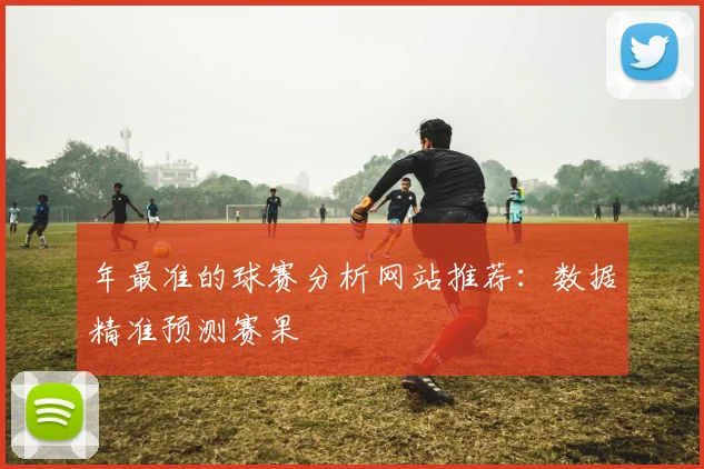 年最准的球赛分析网站推荐:数据精准预测赛果