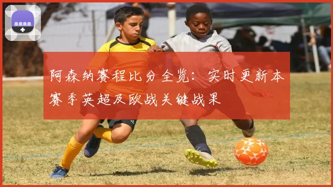 阿森纳赛程比分全览：实时更新本赛季英超及欧战关键战果