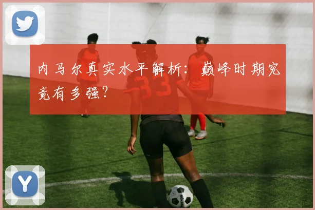 内马尔真实水平解析：巅峰时期究竟有多强？