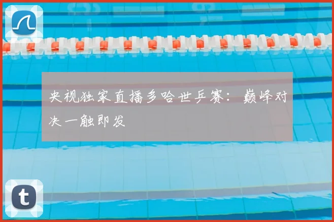 央视独家直播多哈世乒赛：巅峰对决一触即发
