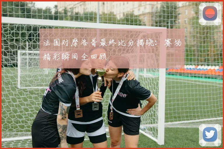 法国对摩洛哥最终比分揭晓:赛场精彩瞬间全回顾