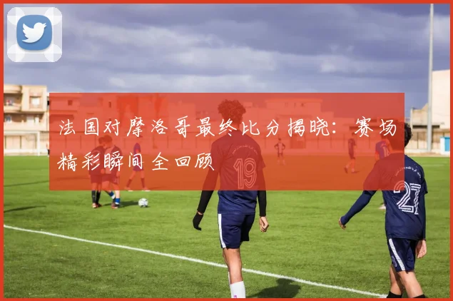 法国对摩洛哥最终比分揭晓:赛场精彩瞬间全回顾