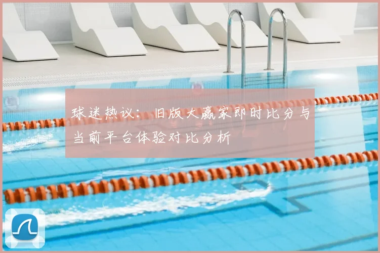 球迷热议：旧版大赢家即时比分与当前平台体验对比分析
