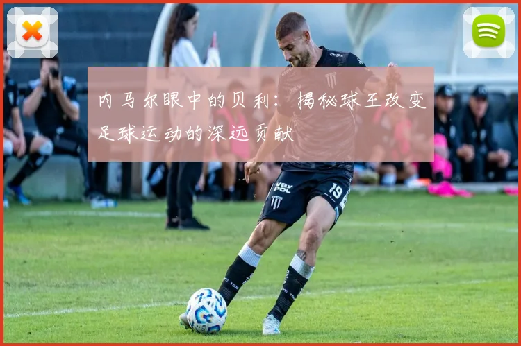 内马尔眼中的贝利：揭秘球王改变足球运动的深远贡献