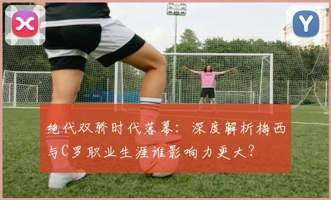 绝代双骄时代落幕：深度解析梅西与C罗职业生涯谁影响力更大？