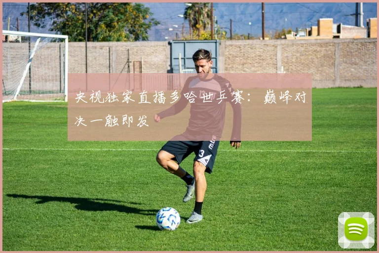央视独家直播多哈世乒赛:巅峰对决一触即发