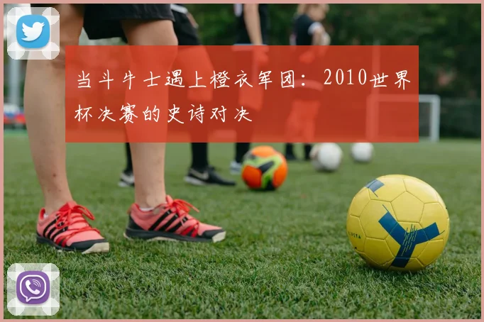 当斗牛士遇上橙衣军团：2010世界杯决赛的史诗对决
