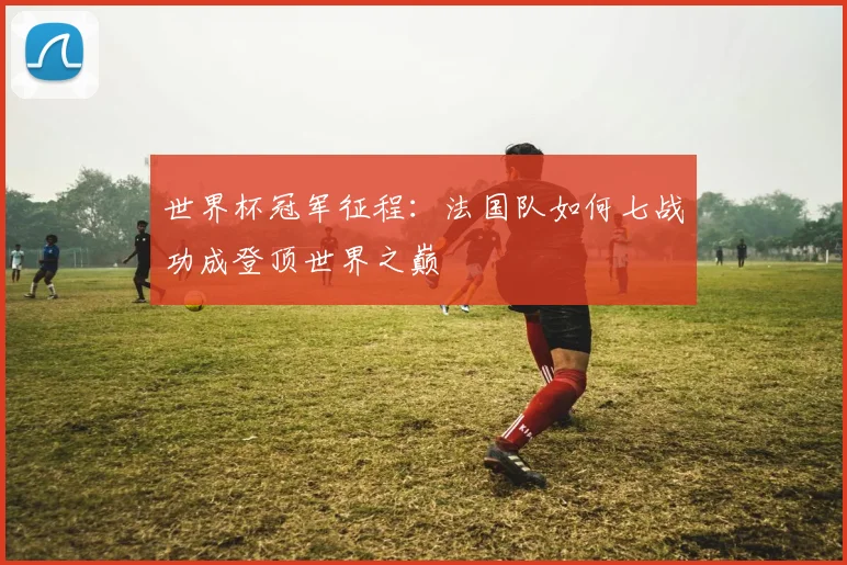 世界杯冠军征程:法国队如何七战功成登顶世界之巅