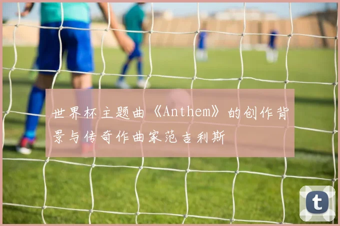 世界杯主题曲《Anthem》的创作背景与传奇作曲家范吉利斯