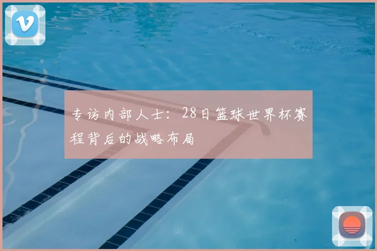 专访内部人士：28日篮球世界杯赛程背后的战略布局