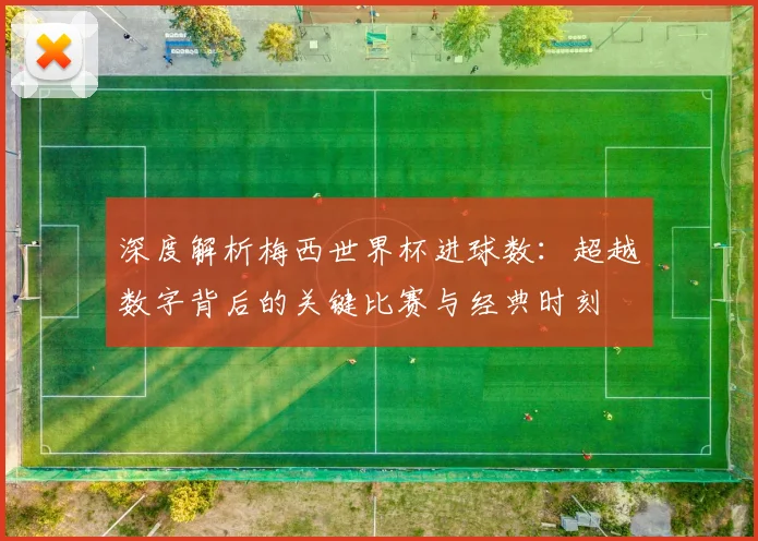 深度解析梅西世界杯进球数：超越数字背后的关键比赛与经典时刻