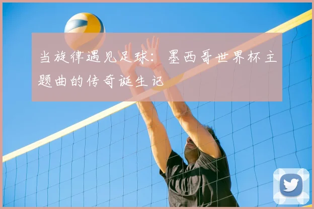 当旋律遇见足球：墨西哥世界杯主题曲的传奇诞生记